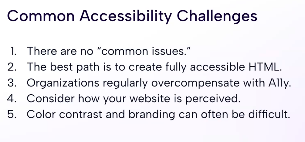 Slide from the accessibility webinar summarizing common accessibility challenges. It reads: 1) The are no 'common' issues ; 2) The best path is to create fully accessible HTML ; 3) Organizations regularly overcompensate with A11y ; 3) Consider how your website is perceived ; 4) Color contrast and branding can often be difficult