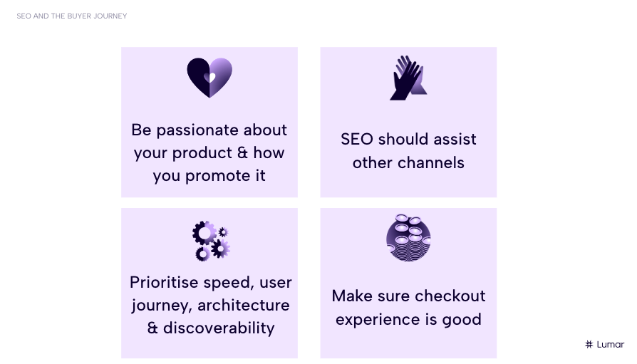 Key takeaways from the webinar - 1) Be passionate about your product and how you promote it. 2) SEO should assist other channels. 3) Prioritise speed, user journey, architecture, and discoverability. 4.) Make sure checkout experience is good. 