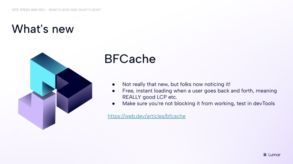 SEO webinar slide from the 2024 Lumar webinar session on site speed, core web vitals, and SEO.  Text on slide reads:  What’s new. BFCache. 1) Note really that new, but folks are now noticing it! 2) Free, instant loading when a user goes back and forth, meaning REALLY good LCP etc. 3) Make sure you’re not blocking it from working, test in DevTools.