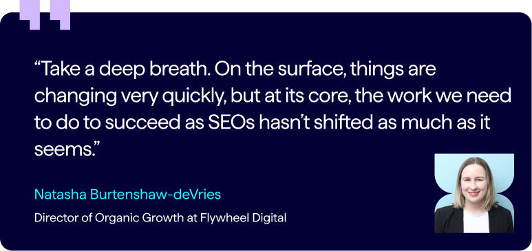 Pull-quote from Natasha Burtenshar-deVries, Director of Organic Growth at Flywheel Digital - "“Take a deep breath. On the surface, things are changing very quickly, but at its core, the work we need to do to succeed as SEOs hasn’t shifted as much as it seems.”